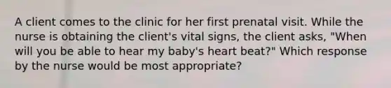 A client comes to the clinic for her first prenatal visit. While the nurse is obtaining the client's vital signs, the client asks, "When will you be able to hear my baby's heart beat?" Which response by the nurse would be most appropriate?