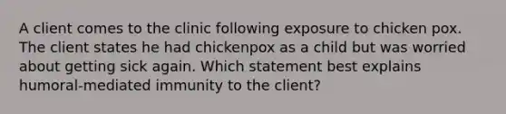 A client comes to the clinic following exposure to chicken pox. The client states he had chickenpox as a child but was worried about getting sick again. Which statement best explains humoral-mediated immunity to the client?