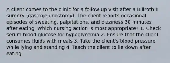 A client comes to the clinic for a follow-up visit after a Billroth II surgery (gastrojejunostomy). The client reports occasional episodes of sweating, palpitations, and dizziness 30 minutes after eating. Which nursing action is most appropriate? 1. Check serum blood glucose for hypoglycemia 2. Ensure that the client consumes fluids with meals 3. Take the client's blood pressure while lying and standing 4. Teach the client to lie down after eating