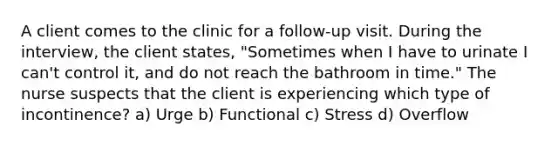 A client comes to the clinic for a follow-up visit. During the interview, the client states, "Sometimes when I have to urinate I can't control it, and do not reach the bathroom in time." The nurse suspects that the client is experiencing which type of incontinence? a) Urge b) Functional c) Stress d) Overflow