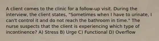 A client comes to the clinic for a follow-up visit. During the interview, the client states, "Sometimes when I have to urinate, I can't control it and do not reach the bathroom in time." The nurse suspects that the client is experiencing which type of incontinence? A) Stress B) Urge C) Functional D) Overflow