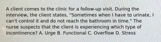 A client comes to the clinic for a follow-up visit. During the interview, the client states, "Sometimes when I have to urinate, I can't control it and do not reach the bathroom in time." The nurse suspects that the client is experiencing which type of incontinence? A. Urge B. Functional C. Overflow D. Stress