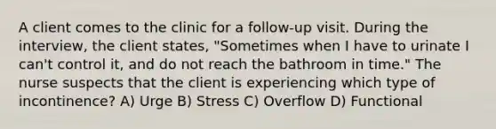 A client comes to the clinic for a follow-up visit. During the interview, the client states, "Sometimes when I have to urinate I can't control it, and do not reach the bathroom in time." The nurse suspects that the client is experiencing which type of incontinence? A) Urge B) Stress C) Overflow D) Functional