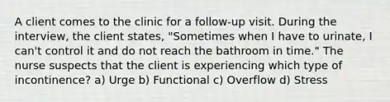 A client comes to the clinic for a follow-up visit. During the interview, the client states, "Sometimes when I have to urinate, I can't control it and do not reach the bathroom in time." The nurse suspects that the client is experiencing which type of incontinence? a) Urge b) Functional c) Overflow d) Stress