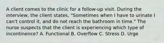 A client comes to the clinic for a follow-up visit. During the interview, the client states, "Sometimes when I have to urinate I can't control it, and do not reach the bathroom in time." The nurse suspects that the client is experiencing which type of incontinence? A. Functional B. Overflow C. Stress D. Urge