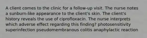 A client comes to the clinic for a follow-up visit. The nurse notes a sunburn-like appearance to the client's skin. The client's history reveals the use of ciprofloxacin. The nurse interprets which adverse effect regarding this finding? photosensitivity superinfection pseudomembranous colitis anaphylactic reaction