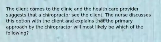 The client comes to the clinic and the health care provider suggests that a chiropractor see the client. The nurse discusses this option with the client and explains that the primary approach by the chiropractor will most likely be which of the following?