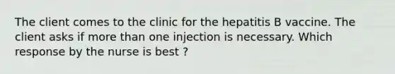 The client comes to the clinic for the hepatitis B vaccine. The client asks if more than one injection is necessary. Which response by the nurse is best ?