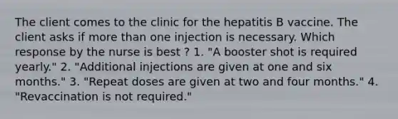 The client comes to the clinic for the hepatitis B vaccine. The client asks if <a href='https://www.questionai.com/knowledge/keWHlEPx42-more-than' class='anchor-knowledge'>more than</a> one injection is necessary. Which response by the nurse is best ? 1. "A booster shot is required yearly." 2. "Additional injections are given at one and six months." 3. "Repeat doses are given at two and four months." 4. "Revaccination is not required."