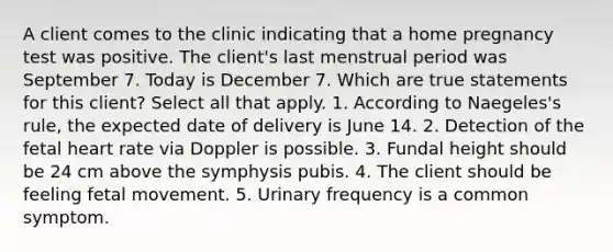 A client comes to the clinic indicating that a home pregnancy test was positive. The client's last menstrual period was September 7. Today is December 7. Which are true statements for this client? Select all that apply. 1. According to Naegeles's rule, the expected date of delivery is June 14. 2. Detection of the fetal heart rate via Doppler is possible. 3. Fundal height should be 24 cm above the symphysis pubis. 4. The client should be feeling fetal movement. 5. Urinary frequency is a common symptom.