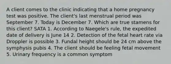 A client comes to the clinic indicating that a home pregnancy test was positive. The client's last menstrual period was September 7. Today is December 7. Which are true stamens for this client? SATA 1. According to Naegele's rule, the expedited date of delivery is June 14 2. Detection of the fetal heart rate via Droppler is possible 3. Fundal height should be 24 cm above the symphysis pubis 4. The client should be feeling fetal movement 5. Urinary frequency is a common symptom