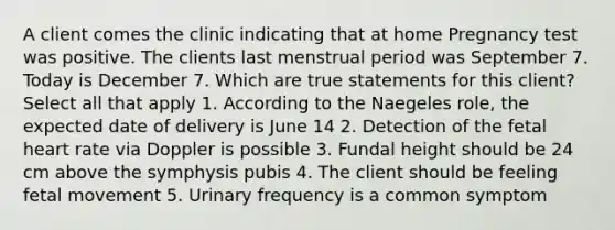 A client comes the clinic indicating that at home Pregnancy test was positive. The clients last menstrual period was September 7. Today is December 7. Which are true statements for this client? Select all that apply 1. According to the Naegeles role, the expected date of delivery is June 14 2. Detection of the fetal heart rate via Doppler is possible 3. Fundal height should be 24 cm above the symphysis pubis 4. The client should be feeling fetal movement 5. Urinary frequency is a common symptom