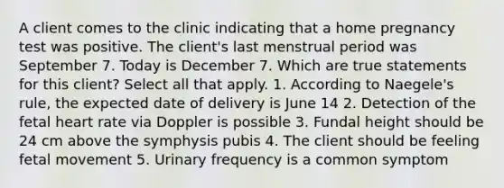 A client comes to the clinic indicating that a home pregnancy test was positive. The client's last menstrual period was September 7. Today is December 7. Which are true statements for this client? Select all that apply. 1. According to Naegele's rule, the expected date of delivery is June 14 2. Detection of the fetal heart rate via Doppler is possible 3. Fundal height should be 24 cm above the symphysis pubis 4. The client should be feeling fetal movement 5. Urinary frequency is a common symptom