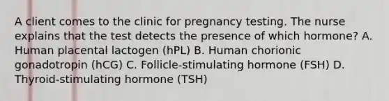 A client comes to the clinic for pregnancy testing. The nurse explains that the test detects the presence of which hormone? A. Human placental lactogen (hPL) B. Human chorionic gonadotropin (hCG) C. Follicle-stimulating hormone (FSH) D. Thyroid-stimulating hormone (TSH)