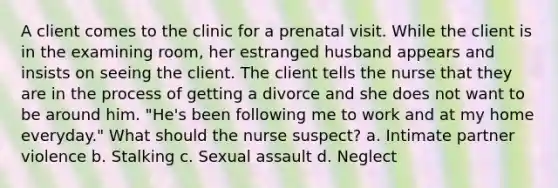 A client comes to the clinic for a prenatal visit. While the client is in the examining room, her estranged husband appears and insists on seeing the client. The client tells the nurse that they are in the process of getting a divorce and she does not want to be around him. "He's been following me to work and at my home everyday." What should the nurse suspect? a. Intimate partner violence b. Stalking c. Sexual assault d. Neglect