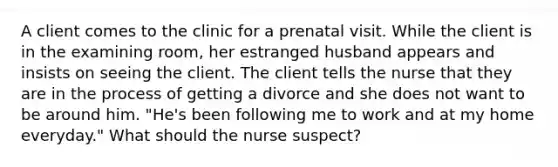 A client comes to the clinic for a prenatal visit. While the client is in the examining room, her estranged husband appears and insists on seeing the client. The client tells the nurse that they are in the process of getting a divorce and she does not want to be around him. "He's been following me to work and at my home everyday." What should the nurse suspect?