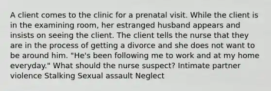 A client comes to the clinic for a prenatal visit. While the client is in the examining room, her estranged husband appears and insists on seeing the client. The client tells the nurse that they are in the process of getting a divorce and she does not want to be around him. "He's been following me to work and at my home everyday." What should the nurse suspect? Intimate partner violence Stalking Sexual assault Neglect