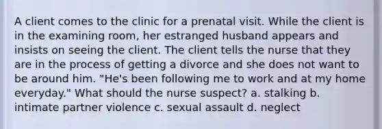 A client comes to the clinic for a prenatal visit. While the client is in the examining room, her estranged husband appears and insists on seeing the client. The client tells the nurse that they are in the process of getting a divorce and she does not want to be around him. "He's been following me to work and at my home everyday." What should the nurse suspect? a. stalking b. intimate partner violence c. sexual assault d. neglect