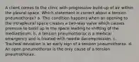 A client comes to the clinic with progressive build-up of air within the pleural space. Which statement is correct about a tension pneumothorax? a. This condition happens when an opening to the intrapleural space creates a two-way valve which causes pressure to build up in the space leading to shifting of the mediastinum. b. A tension pneumothorax is a medical emergency and is treated with needle decompression. c. Tracheal deviation is an early sign of a tension pneumothorax. d. An open pneumothorax is the only cause of a tension pneumothorax.