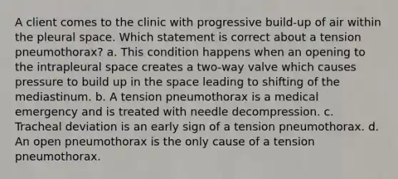 A client comes to the clinic with progressive build-up of air within the pleural space. Which statement is correct about a tension pneumothorax? a. This condition happens when an opening to the intrapleural space creates a two-way valve which causes pressure to build up in the space leading to shifting of the mediastinum. b. A tension pneumothorax is a medical emergency and is treated with needle decompression. c. Tracheal deviation is an early sign of a tension pneumothorax. d. An open pneumothorax is the only cause of a tension pneumothorax.