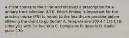 A client comes to the clinic and receives a prescription for a urinary tract infection (UTI). Which finding is important for the practical nurse (PN) to report to the healthcare provider before allowing the client to go home? A. Temperature 100.4 F (38 C) B. Urinalysis with 3+ bacteria C. Complains fo dysuria D. Radial pulse 130