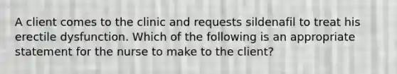 A client comes to the clinic and requests sildenafil to treat his erectile dysfunction. Which of the following is an appropriate statement for the nurse to make to the client?