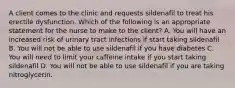 A client comes to the clinic and requests sildenafil to treat his erectile dysfunction. Which of the following is an appropriate statement for the nurse to make to the client? A. You will have an increased risk of urinary tract infections if start taking sildenafil B. You will not be able to use sildenafil if you have diabetes C. You will need to limit your caffeine intake if you start taking sildenafil D. You will not be able to use sildenafil if you are taking nitroglycerin.