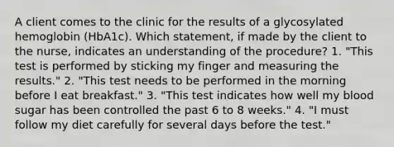 A client comes to the clinic for the results of a glycosylated hemoglobin (HbA1c). Which statement, if made by the client to the nurse, indicates an understanding of the procedure? 1. "This test is performed by sticking my finger and measuring the results." 2. "This test needs to be performed in the morning before I eat breakfast." 3. "This test indicates how well my blood sugar has been controlled the past 6 to 8 weeks." 4. "I must follow my diet carefully for several days before the test."