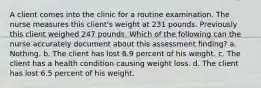 A client comes into the clinic for a routine examination. The nurse measures this client's weight at 231 pounds. Previously this client weighed 247 pounds. Which of the following can the nurse accurately document about this assessment finding? a. Nothing. b. The client has lost 6.9 percent of his weight. c. The client has a health condition causing weight loss. d. The client has lost 6.5 percent of his weight.