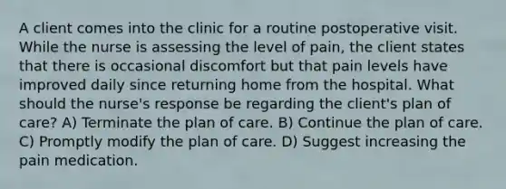 A client comes into the clinic for a routine postoperative visit. While the nurse is assessing the level of pain, the client states that there is occasional discomfort but that pain levels have improved daily since returning home from the hospital. What should the nurse's response be regarding the client's plan of care? A) Terminate the plan of care. B) Continue the plan of care. C) Promptly modify the plan of care. D) Suggest increasing the pain medication.