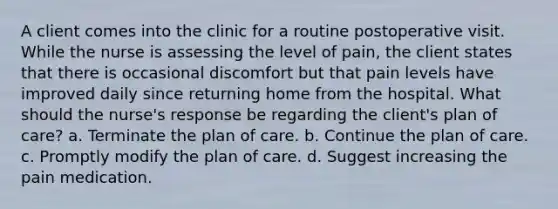 A client comes into the clinic for a routine postoperative visit. While the nurse is assessing the level of pain, the client states that there is occasional discomfort but that pain levels have improved daily since returning home from the hospital. What should the nurse's response be regarding the client's plan of care? a. Terminate the plan of care. b. Continue the plan of care. c. Promptly modify the plan of care. d. Suggest increasing the pain medication.