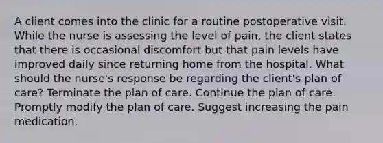 A client comes into the clinic for a routine postoperative visit. While the nurse is assessing the level of pain, the client states that there is occasional discomfort but that pain levels have improved daily since returning home from the hospital. What should the nurse's response be regarding the client's plan of care? Terminate the plan of care. Continue the plan of care. Promptly modify the plan of care. Suggest increasing the pain medication.