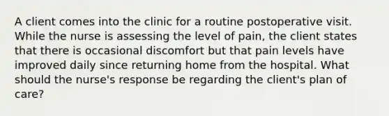 A client comes into the clinic for a routine postoperative visit. While the nurse is assessing the level of pain, the client states that there is occasional discomfort but that pain levels have improved daily since returning home from the hospital. What should the nurse's response be regarding the client's plan of care?