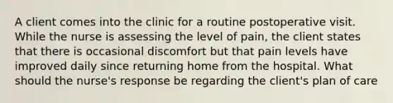 A client comes into the clinic for a routine postoperative visit. While the nurse is assessing the level of pain, the client states that there is occasional discomfort but that pain levels have improved daily since returning home from the hospital. What should the nurse's response be regarding the client's plan of care