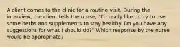 A client comes to the clinic for a routine visit. During the interview, the client tells the nurse, "I'd really like to try to use some herbs and supplements to stay healthy. Do you have any suggestions for what I should do?" Which response by the nurse would be appropriate?