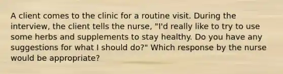 A client comes to the clinic for a routine visit. During the interview, the client tells the nurse, "I'd really like to try to use some herbs and supplements to stay healthy. Do you have any suggestions for what I should do?" Which response by the nurse would be appropriate?