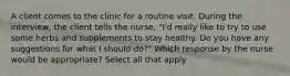 A client comes to the clinic for a routine visit. During the interview, the client tells the nurse, "I'd really like to try to use some herbs and supplements to stay healthy. Do you have any suggestions for what I should do?" Which response by the nurse would be appropriate? Select all that apply