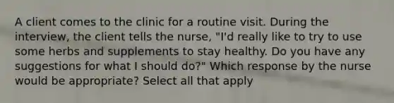 A client comes to the clinic for a routine visit. During the interview, the client tells the nurse, "I'd really like to try to use some herbs and supplements to stay healthy. Do you have any suggestions for what I should do?" Which response by the nurse would be appropriate? Select all that apply