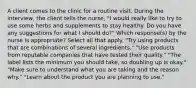 A client comes to the clinic for a routine visit. During the interview, the client tells the nurse, "I would really like to try to use some herbs and supplements to stay healthy. Do you have any suggestions for what I should do?" Which response(s) by the nurse is appropriate? Select all that apply. "Try using products that are combinations of several ingredients." "Use products from reputable companies that have tested their quality." "The label lists the minimum you should take, so doubling up is okay." "Make sure to understand what you are taking and the reason why." "Learn about the product you are planning to use."