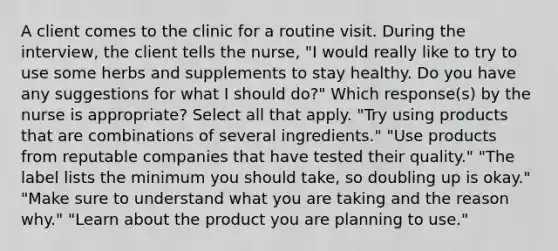 A client comes to the clinic for a routine visit. During the interview, the client tells the nurse, "I would really like to try to use some herbs and supplements to stay healthy. Do you have any suggestions for what I should do?" Which response(s) by the nurse is appropriate? Select all that apply. "Try using products that are combinations of several ingredients." "Use products from reputable companies that have tested their quality." "The label lists the minimum you should take, so doubling up is okay." "Make sure to understand what you are taking and the reason why." "Learn about the product you are planning to use."