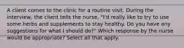 A client comes to the clinic for a routine visit. During the interview, the client tells the nurse, "I'd really like to try to use some herbs and supplements to stay healthy. Do you have any suggestions for what I should do?" Which response by the nurse would be appropriate? Select all that apply.