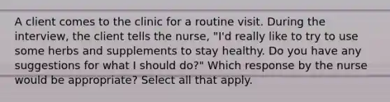 A client comes to the clinic for a routine visit. During the interview, the client tells the nurse, "I'd really like to try to use some herbs and supplements to stay healthy. Do you have any suggestions for what I should do?" Which response by the nurse would be appropriate? Select all that apply.