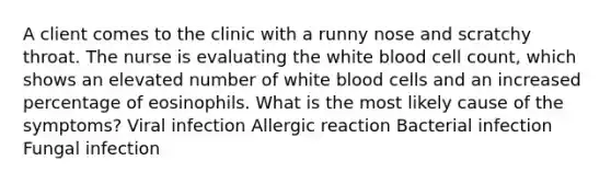 A client comes to the clinic with a runny nose and scratchy throat. The nurse is evaluating the white blood cell count, which shows an elevated number of white blood cells and an increased percentage of eosinophils. What is the most likely cause of the symptoms? Viral infection Allergic reaction Bacterial infection Fungal infection