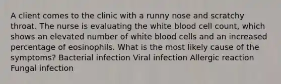 A client comes to the clinic with a runny nose and scratchy throat. The nurse is evaluating the white blood cell count, which shows an elevated number of white blood cells and an increased percentage of eosinophils. What is the most likely cause of the symptoms? Bacterial infection Viral infection Allergic reaction Fungal infection