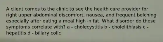 A client comes to the clinic to see the health care provider for right upper abdominal discomfort, nausea, and frequent belching especially after eating a meal high in fat. What disorder do these symptoms correlate with? a - cholecystitis b - cholelithiasis c - hepatitis d - biliary colic