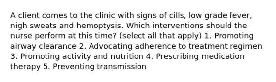 A client comes to the clinic with signs of cills, low grade fever, nigh sweats and hemoptysis. Which interventions should the nurse perform at this time? (select all that apply) 1. Promoting airway clearance 2. Advocating adherence to treatment regimen 3. Promoting activity and nutrition 4. Prescribing medication therapy 5. Preventing transmission