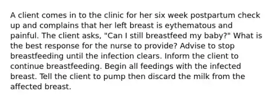 A client comes in to the clinic for her six week postpartum check up and complains that her left breast is eythematous and painful. The client asks, "Can I still breastfeed my baby?" What is the best response for the nurse to provide? Advise to stop breastfeeding until the infection clears. Inform the client to continue breastfeeding. Begin all feedings with the infected breast. Tell the client to pump then discard the milk from the affected breast.