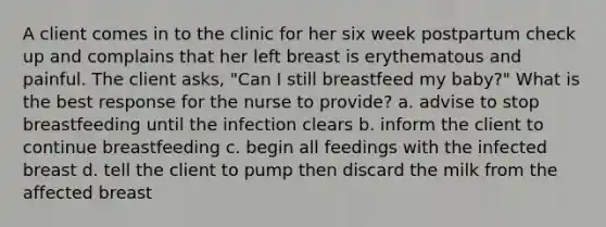 A client comes in to the clinic for her six week postpartum check up and complains that her left breast is erythematous and painful. The client asks, "Can I still breastfeed my baby?" What is the best response for the nurse to provide? a. advise to stop breastfeeding until the infection clears b. inform the client to continue breastfeeding c. begin all feedings with the infected breast d. tell the client to pump then discard the milk from the affected breast