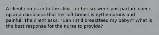 A client comes in to the clinic for her six week postpartum check up and complains that her left breast is eythematous and painful. The client asks, "Can I still breastfeed my baby?" What is the best response for the nurse to provide?