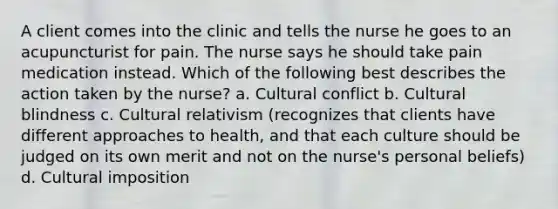 A client comes into the clinic and tells the nurse he goes to an acupuncturist for pain. The nurse says he should take pain medication instead. Which of the following best describes the action taken by the nurse? a. Cultural conflict b. Cultural blindness c. Cultural relativism (recognizes that clients have different approaches to health, and that each culture should be judged on its own merit and not on the nurse's personal beliefs) d. Cultural imposition